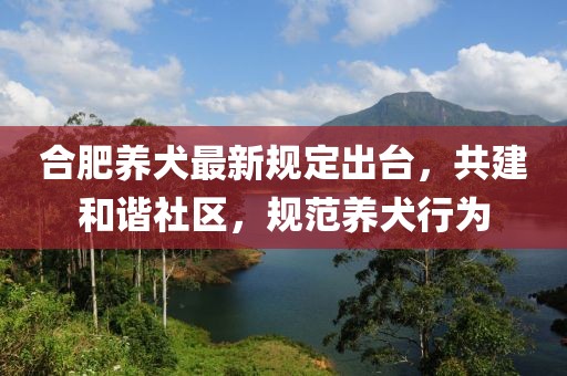 合肥养犬最新规定出台，共建和谐社区，规范养犬行为