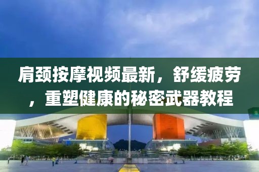 肩颈按摩视频最新，舒缓疲劳，重塑健康的秘密武器教程