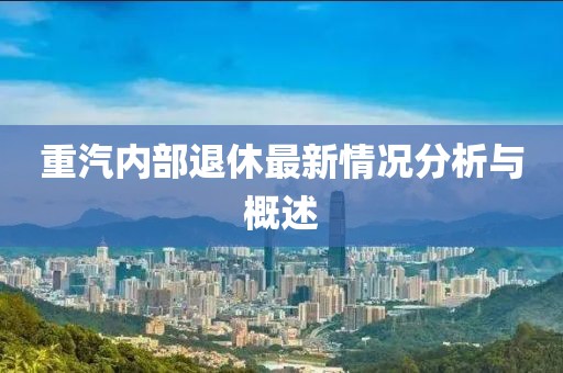 重汽内部退休最新情况分析与概述