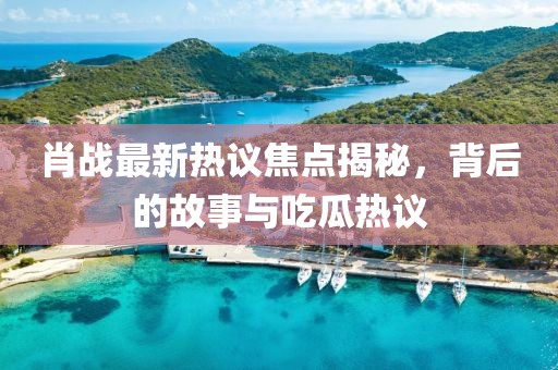 肖战最新热议焦点揭秘，背后的故事与吃瓜热议