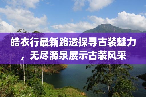 皓衣行最新路透探寻古装魅力，无尽源泉展示古装风采