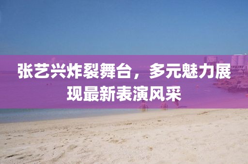 张艺兴炸裂舞台，多元魅力展现最新表演风采