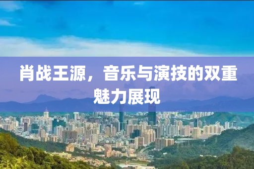 肖战王源，音乐与演技的双重魅力展现