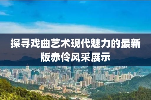 探寻戏曲艺术现代魅力的最新版赤伶风采展示