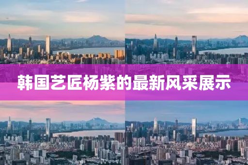 韩国艺匠杨紫的最新风采展示