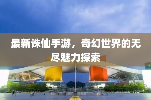 最新诛仙手游，奇幻世界的无尽魅力探索