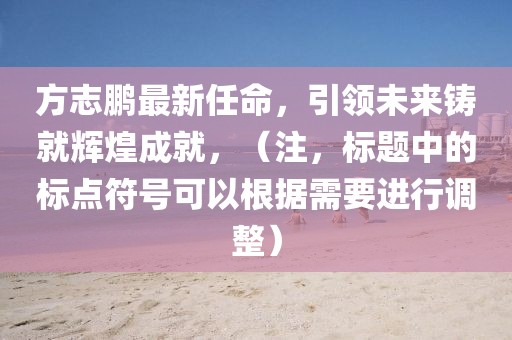 方志鹏最新任命，引领未来铸就辉煌成就，（注，标题中的标点符号可以根据需要进行调整）