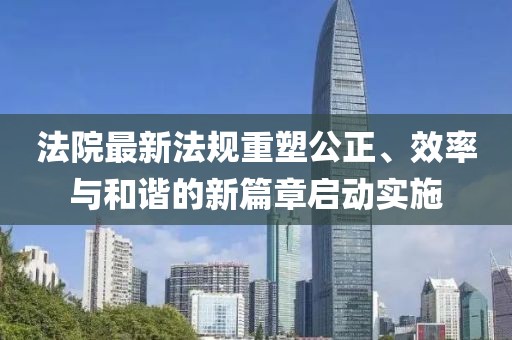法院最新法规重塑公正、效率与和谐的新篇章启动实施