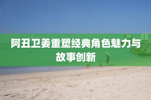 阿丑卫姜重塑经典角色魅力与故事创新