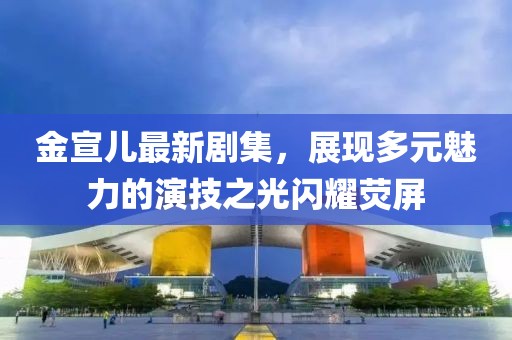 金宣儿最新剧集，展现多元魅力的演技之光闪耀荧屏
