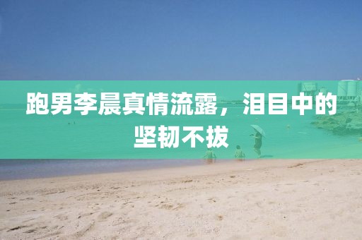 跑男李晨真情流露，泪目中的坚韧不拔