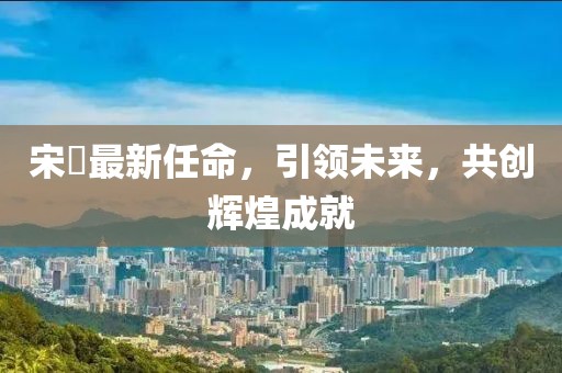 宋鹍最新任命，引领未来，共创辉煌成就