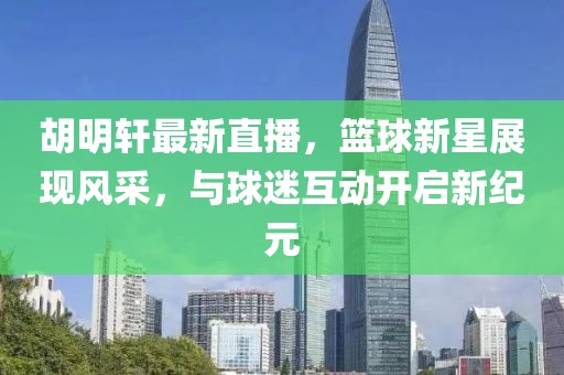 胡明轩最新直播，篮球新星展现风采，与球迷互动开启新纪元