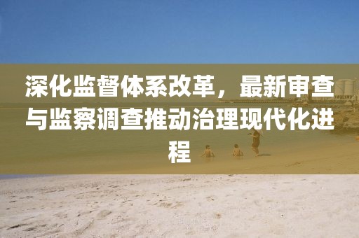 深化监督体系改革，最新审查与监察调查推动治理现代化进程