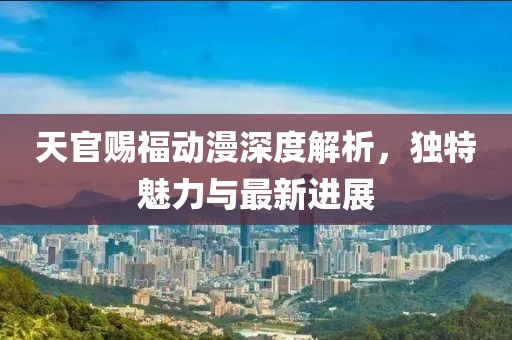 天官赐福动漫深度解析，独特魅力与最新进展