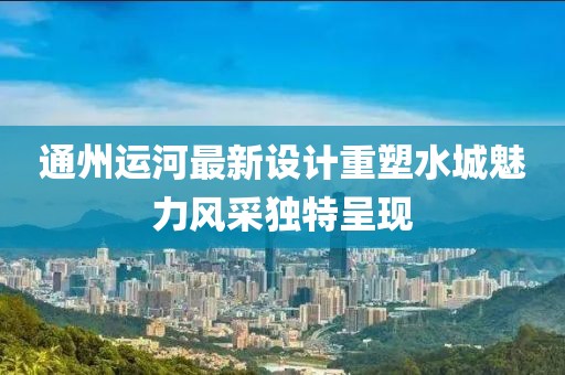 通州运河最新设计重塑水城魅力风采独特呈现