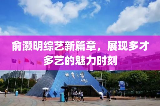 俞灏明综艺新篇章，展现多才多艺的魅力时刻