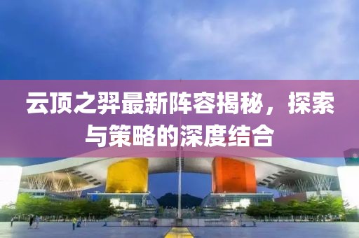 云顶之羿最新阵容揭秘，探索与策略的深度结合