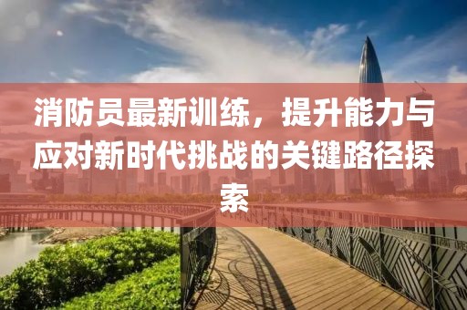 消防员最新训练，提升能力与应对新时代挑战的关键路径探索