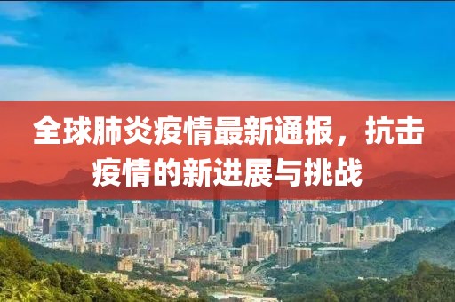 全球肺炎疫情最新通报，抗击疫情的新进展与挑战