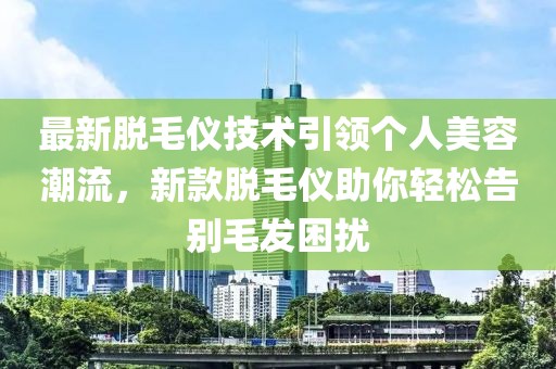 最新脱毛仪技术引领个人美容潮流，新款脱毛仪助你轻松告别毛发困扰