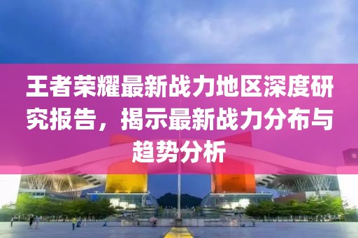 王者荣耀最新战力地区深度研究报告，揭示最新战力分布与趋势分析