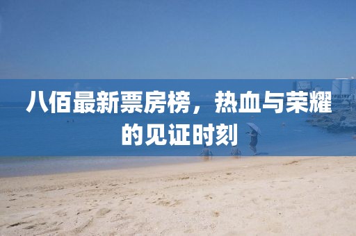 八佰最新票房榜，热血与荣耀的见证时刻