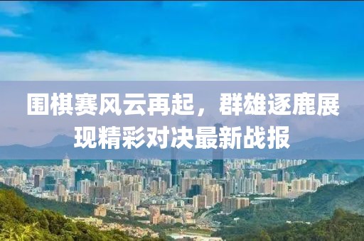 围棋赛风云再起，群雄逐鹿展现精彩对决最新战报