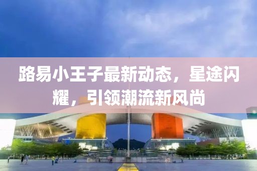 路易小王子最新动态，星途闪耀，引领潮流新风尚