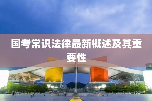 国考常识法律最新概述及其重要性