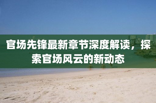 官场先锋最新章节深度解读，探索官场风云的新动态