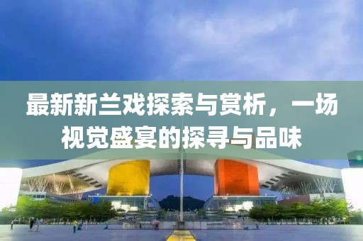 最新新兰戏探索与赏析，一场视觉盛宴的探寻与品味