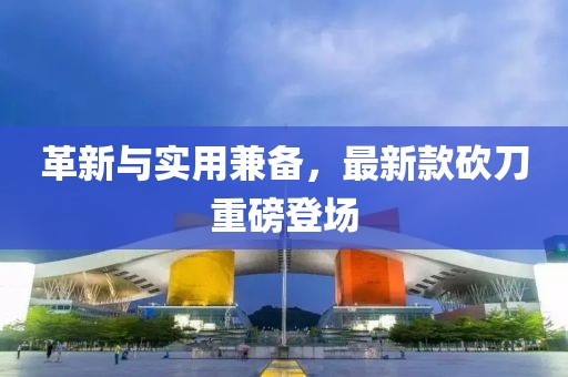 革新与实用兼备，最新款砍刀重磅登场