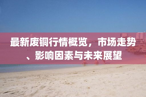 最新废铜行情概览，市场走势、影响因素与未来展望