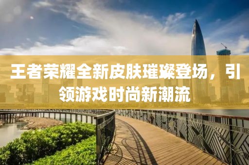 王者荣耀全新皮肤璀璨登场，引领游戏时尚新潮流