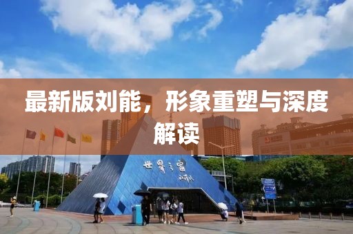 最新版刘能，形象重塑与深度解读