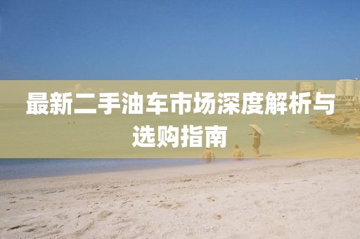 最新二手油车市场深度解析与选购指南