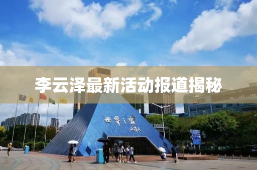 李云泽最新活动报道揭秘