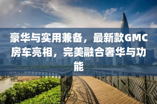 豪华与实用兼备，最新款GMC房车亮相，完美融合奢华与功能