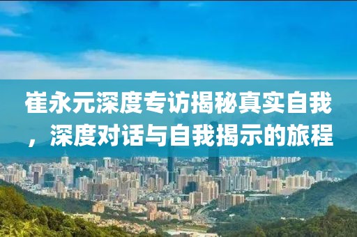 崔永元深度专访揭秘真实自我，深度对话与自我揭示的旅程