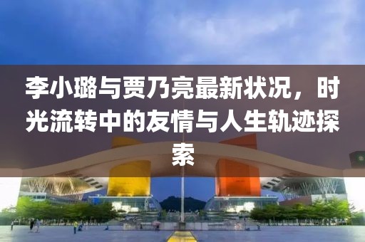 李小璐与贾乃亮最新状况，时光流转中的友情与人生轨迹探索
