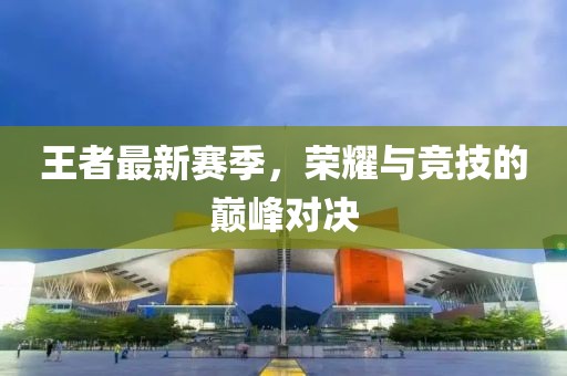 王者最新赛季，荣耀与竞技的巅峰对决