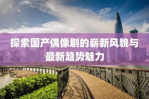 探索国产偶像剧的崭新风貌与最新趋势魅力