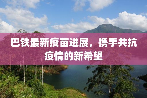 巴铁最新疫苗进展，携手共抗疫情的新希望