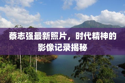 蔡志强最新照片，时代精神的影像记录揭秘