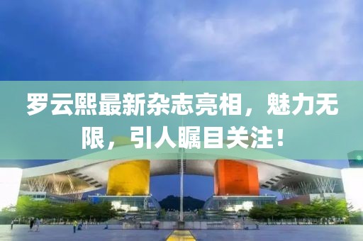 罗云熙最新杂志亮相，魅力无限，引人瞩目关注！