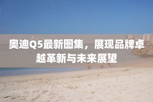 奥迪Q5最新图集，展现品牌卓越革新与未来展望