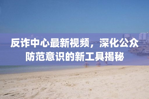 反诈中心最新视频，深化公众防范意识的新工具揭秘