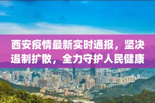 西安疫情最新实时通报，坚决遏制扩散，全力守护人民健康