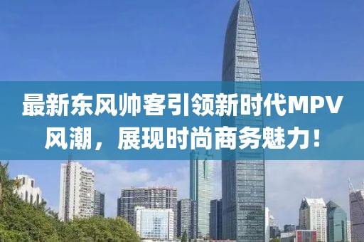 最新东风帅客引领新时代MPV风潮，展现时尚商务魅力！